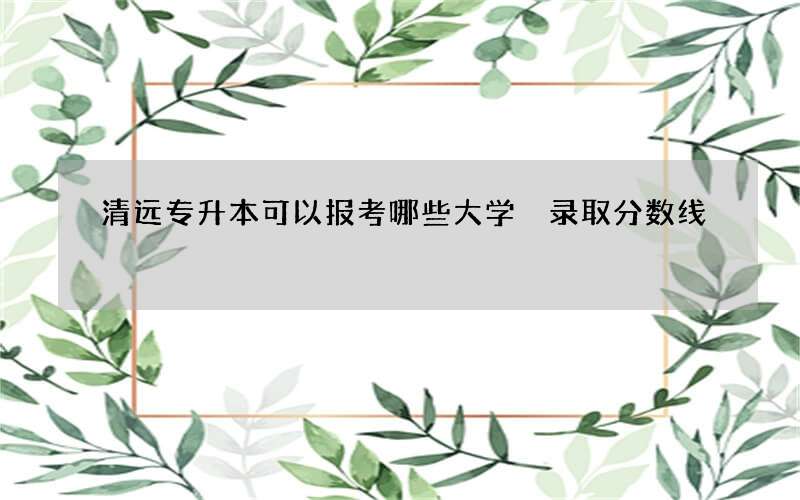 清远专升本可以报考哪些大学 录取分数线